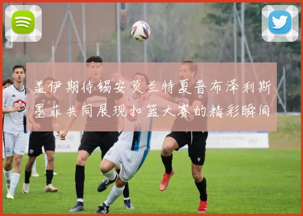盖伊期待锡安莫兰特夏普布泽利斯墨菲共同展现扣篮大赛的精彩瞬间