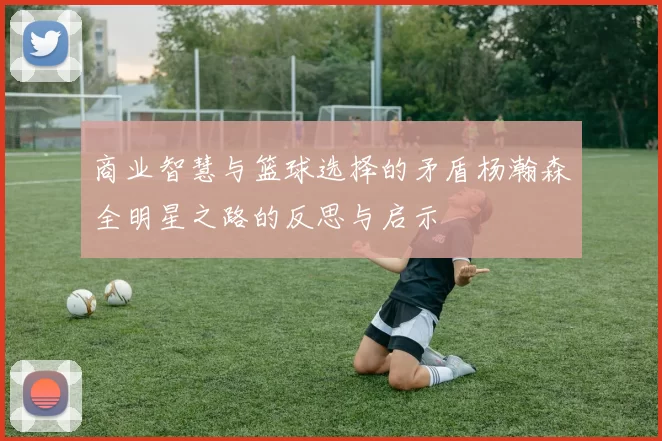 商业智慧与篮球选择的矛盾杨瀚森全明星之路的反思与启示