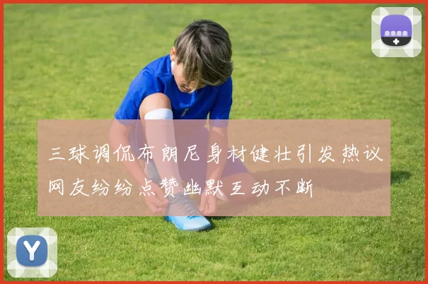 三球调侃布朗尼身材健壮引发热议网友纷纷点赞幽默互动不断