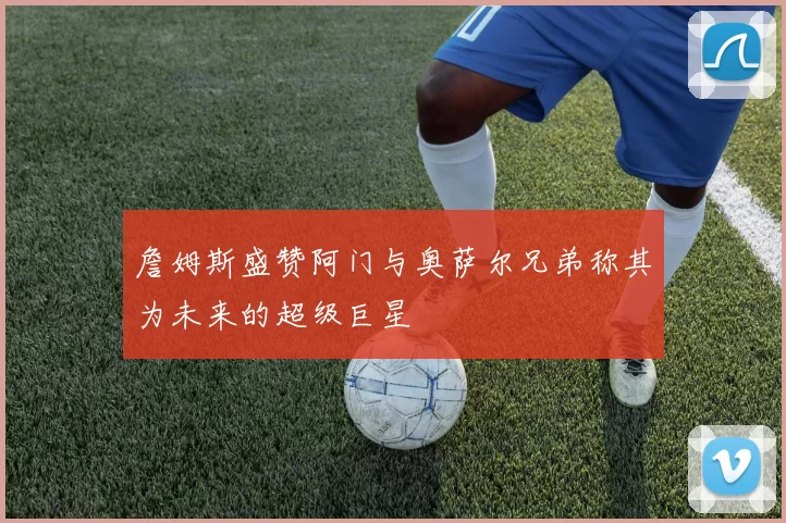 詹姆斯盛赞阿门与奥萨尔兄弟称其为未来的超级巨星