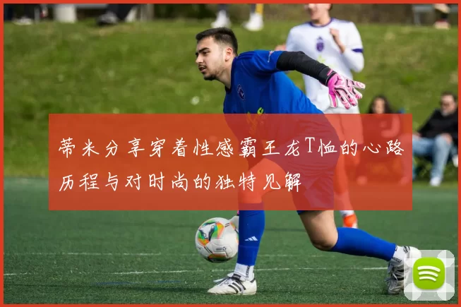 蒂米分享穿着性感霸王龙T恤的心路历程与对时尚的独特见解